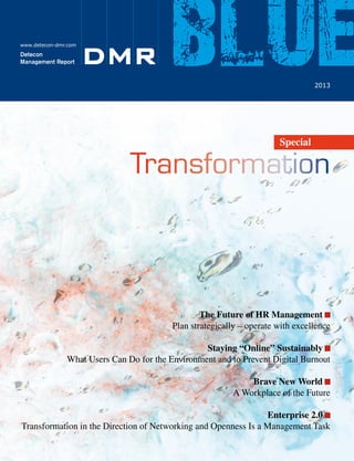 www.detecon-dmr.com

Detecon
Management Report

leading digital!

DMR

blue
2013

We Lead Our Clients
into the Digital Future.

Special

Transformation

www.leading-digital.com

We make ICT strategies work•
Detecon Management Report
blue

1 / 2013

www.detecon.com

Detecon Management Report

blue

• 2013

The Future of HR Management :
Plan strategically – operate with excellence
Staying “Online” Sustainably :
What Users Can Do for the Environment and to Prevent Digital Burnout
Brave New World :
A Workplace of the Future
Enterprise 2.0 :
Transformation in the Direction of Networking and Openness Is a Management Task

 