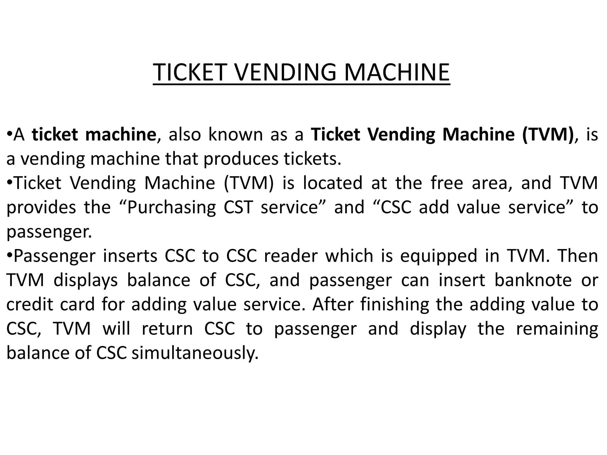 •A ticket machine, also known as a Ticket Vending Machine (TVM), is
a vending machine that produces tickets.
•Ticket Vending Machine (TVM) is located at the free area, and TVM
provides the “Purchasing CST service” and “CSC add value service” to
passenger.
•Passenger inserts CSC to CSC reader which is equipped in TVM. Then
TVM displays balance of CSC, and passenger can insert banknote or
credit card for adding value service. After finishing the adding value to
CSC, TVM will return CSC to passenger and display the remaining
balance of CSC simultaneously.
TICKET VENDING MACHINE
 