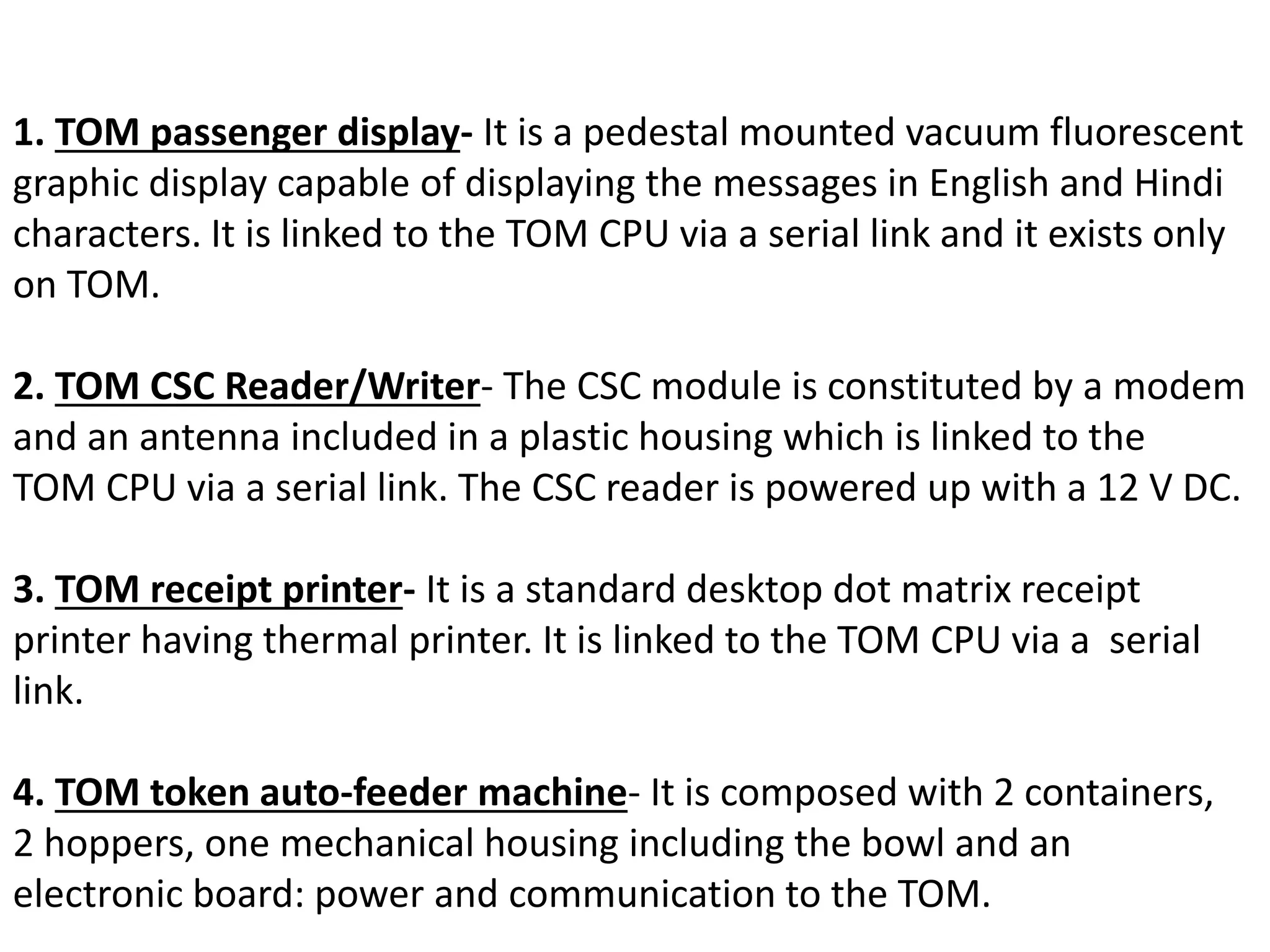 1. TOM passenger display- It is a pedestal mounted vacuum fluorescent
graphic display capable of displaying the messages in English and Hindi
characters. It is linked to the TOM CPU via a serial link and it exists only
on TOM.
2. TOM CSC Reader/Writer- The CSC module is constituted by a modem
and an antenna included in a plastic housing which is linked to the
TOM CPU via a serial link. The CSC reader is powered up with a 12 V DC.
3. TOM receipt printer- It is a standard desktop dot matrix receipt
printer having thermal printer. It is linked to the TOM CPU via a serial
link.
4. TOM token auto-feeder machine- It is composed with 2 containers,
2 hoppers, one mechanical housing including the bowl and an
electronic board: power and communication to the TOM.
 