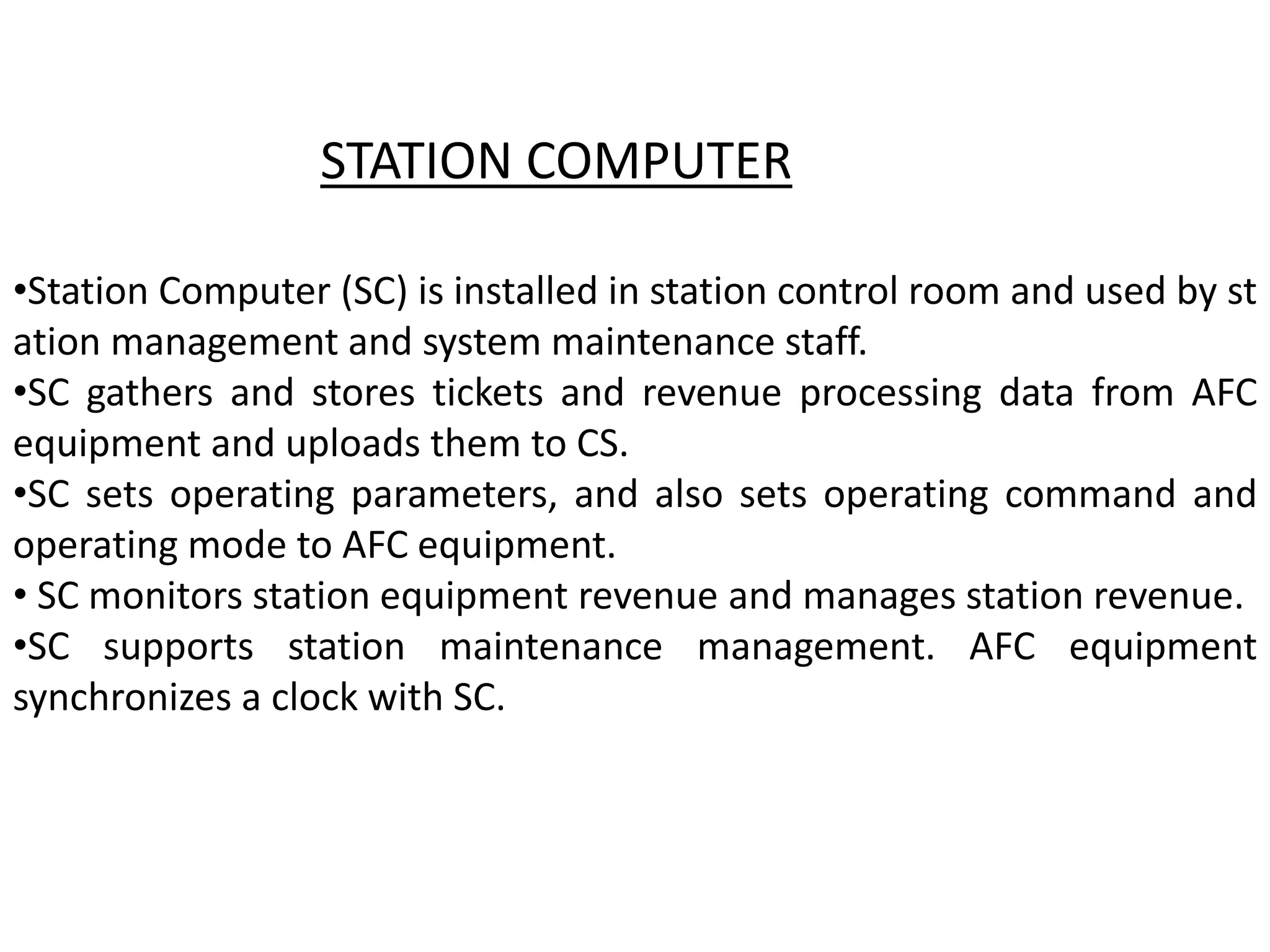 •Station Computer (SC) is installed in station control room and used by st
ation management and system maintenance staff.
•SC gathers and stores tickets and revenue processing data from AFC
equipment and uploads them to CS.
•SC sets operating parameters, and also sets operating command and
operating mode to AFC equipment.
• SC monitors station equipment revenue and manages station revenue.
•SC supports station maintenance management. AFC equipment
synchronizes a clock with SC.
STATION COMPUTER
 