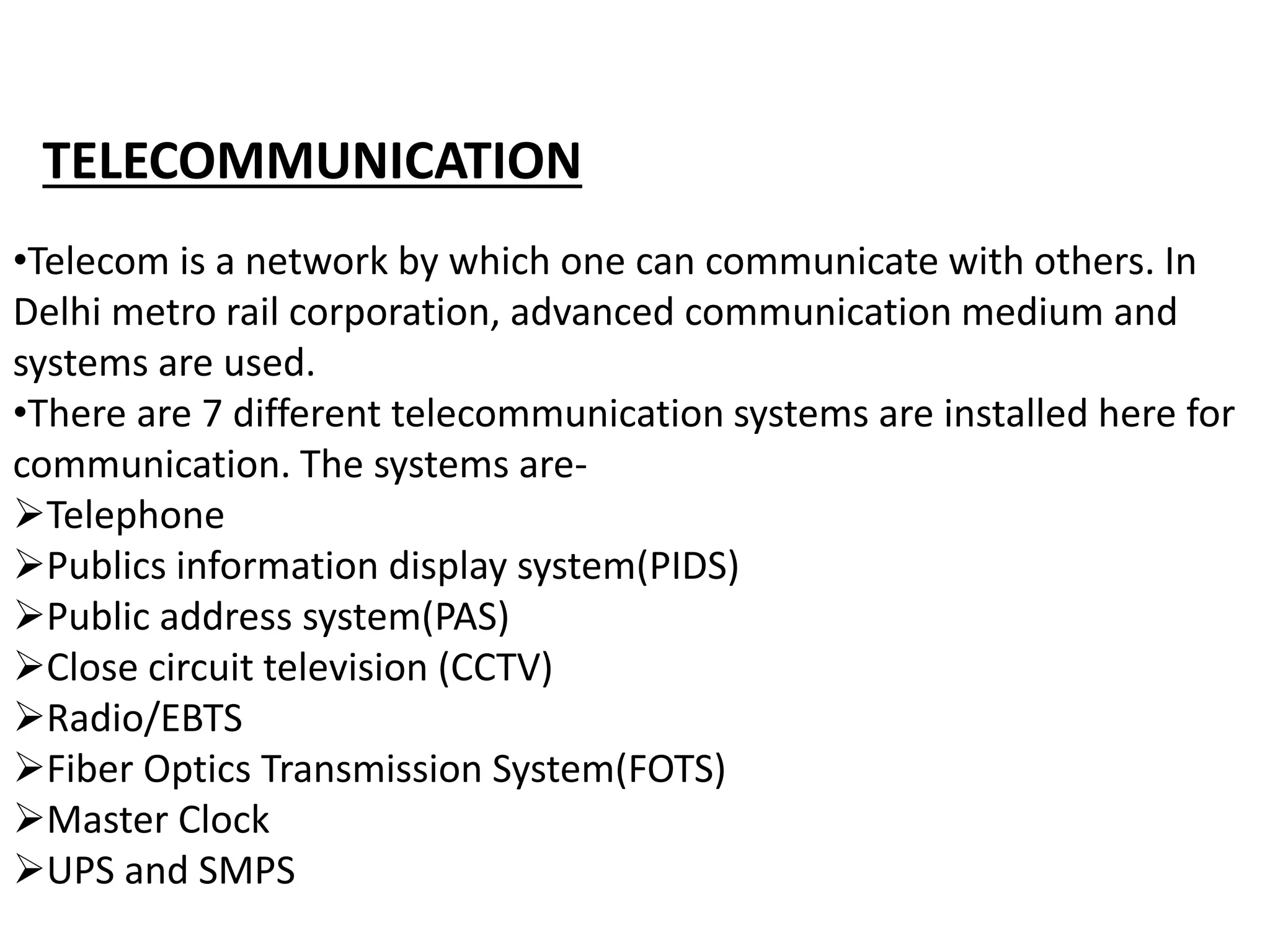 •Telecom is a network by which one can communicate with others. In
Delhi metro rail corporation, advanced communication medium and
systems are used.
•There are 7 different telecommunication systems are installed here for
communication. The systems are-
Telephone
Publics information display system(PIDS)
Public address system(PAS)
Close circuit television (CCTV)
Radio/EBTS
Fiber Optics Transmission System(FOTS)
Master Clock
UPS and SMPS
TELECOMMUNICATION
 