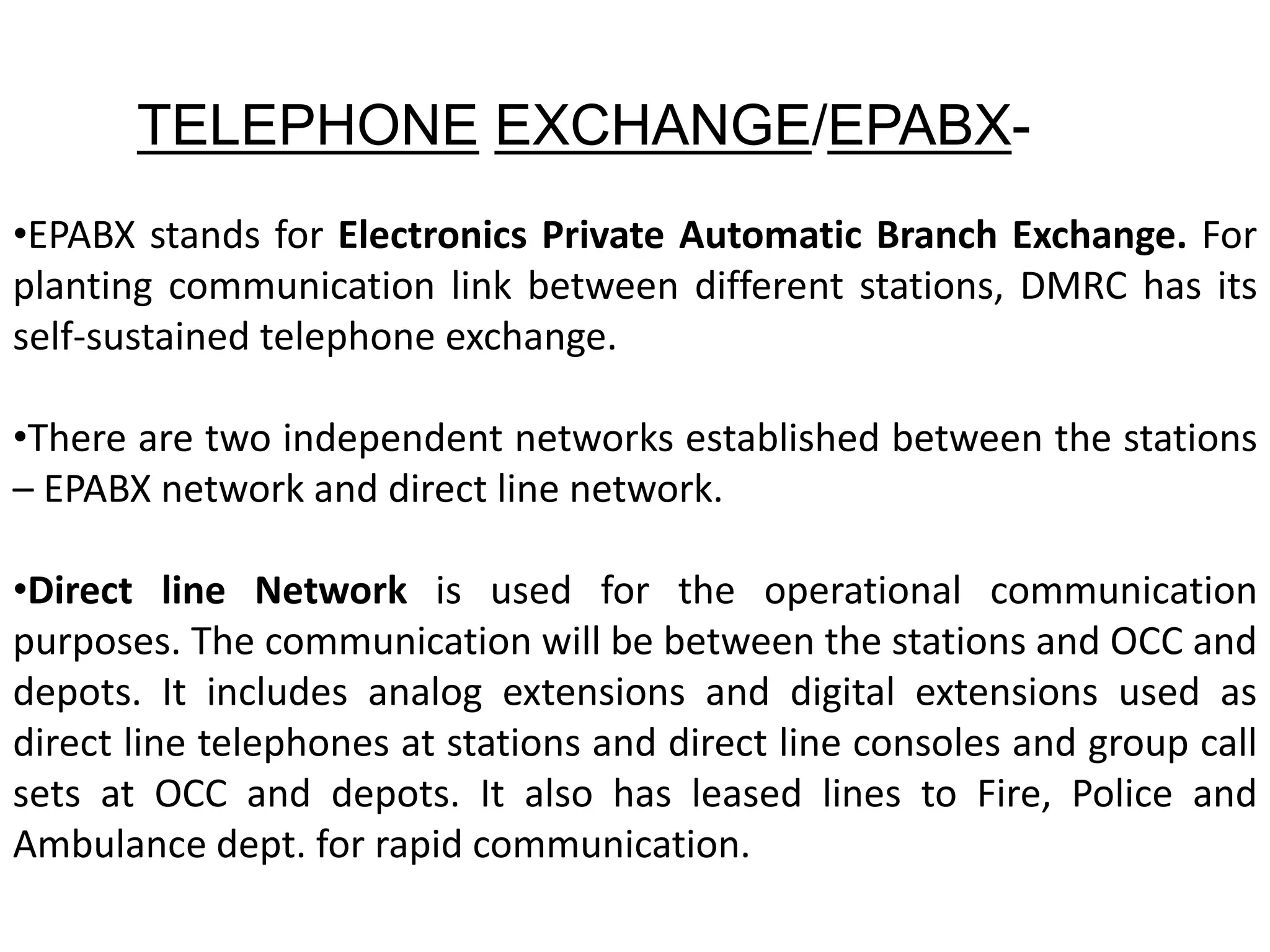 TELEPHONE EXCHANGE/EPABX-
•EPABX stands for Electronics Private Automatic Branch Exchange. For
planting communication link between different stations, DMRC has its
self-sustained telephone exchange.
•There are two independent networks established between the stations
– EPABX network and direct line network.
•Direct line Network is used for the operational communication
purposes. The communication will be between the stations and OCC and
depots. It includes analog extensions and digital extensions used as
direct line telephones at stations and direct line consoles and group call
sets at OCC and depots. It also has leased lines to Fire, Police and
Ambulance dept. for rapid communication.
 