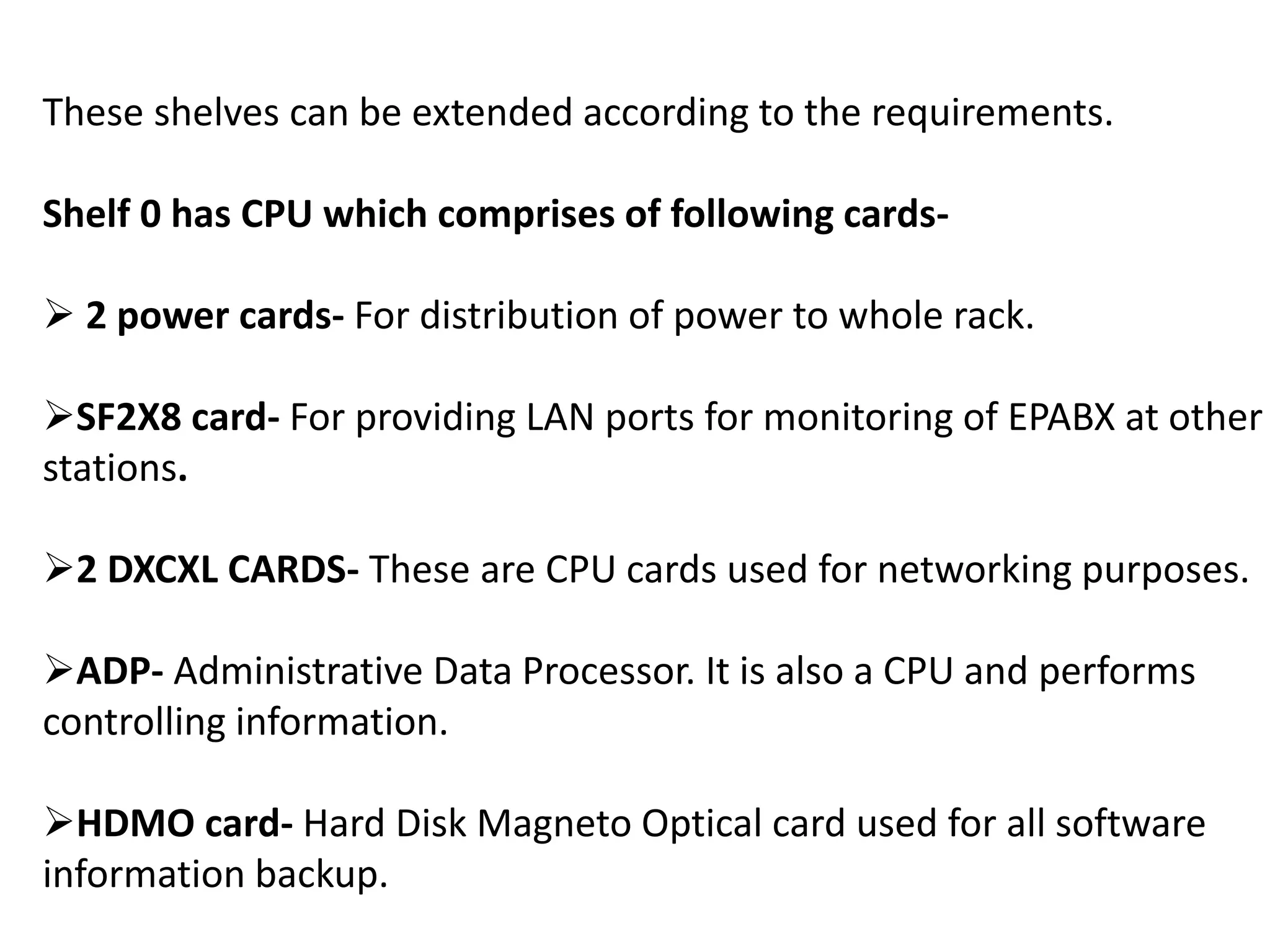 These shelves can be extended according to the requirements.
Shelf 0 has CPU which comprises of following cards-
 2 power cards- For distribution of power to whole rack.
SF2X8 card- For providing LAN ports for monitoring of EPABX at other
stations.
2 DXCXL CARDS- These are CPU cards used for networking purposes.
ADP- Administrative Data Processor. It is also a CPU and performs
controlling information.
HDMO card- Hard Disk Magneto Optical card used for all software
information backup.
 