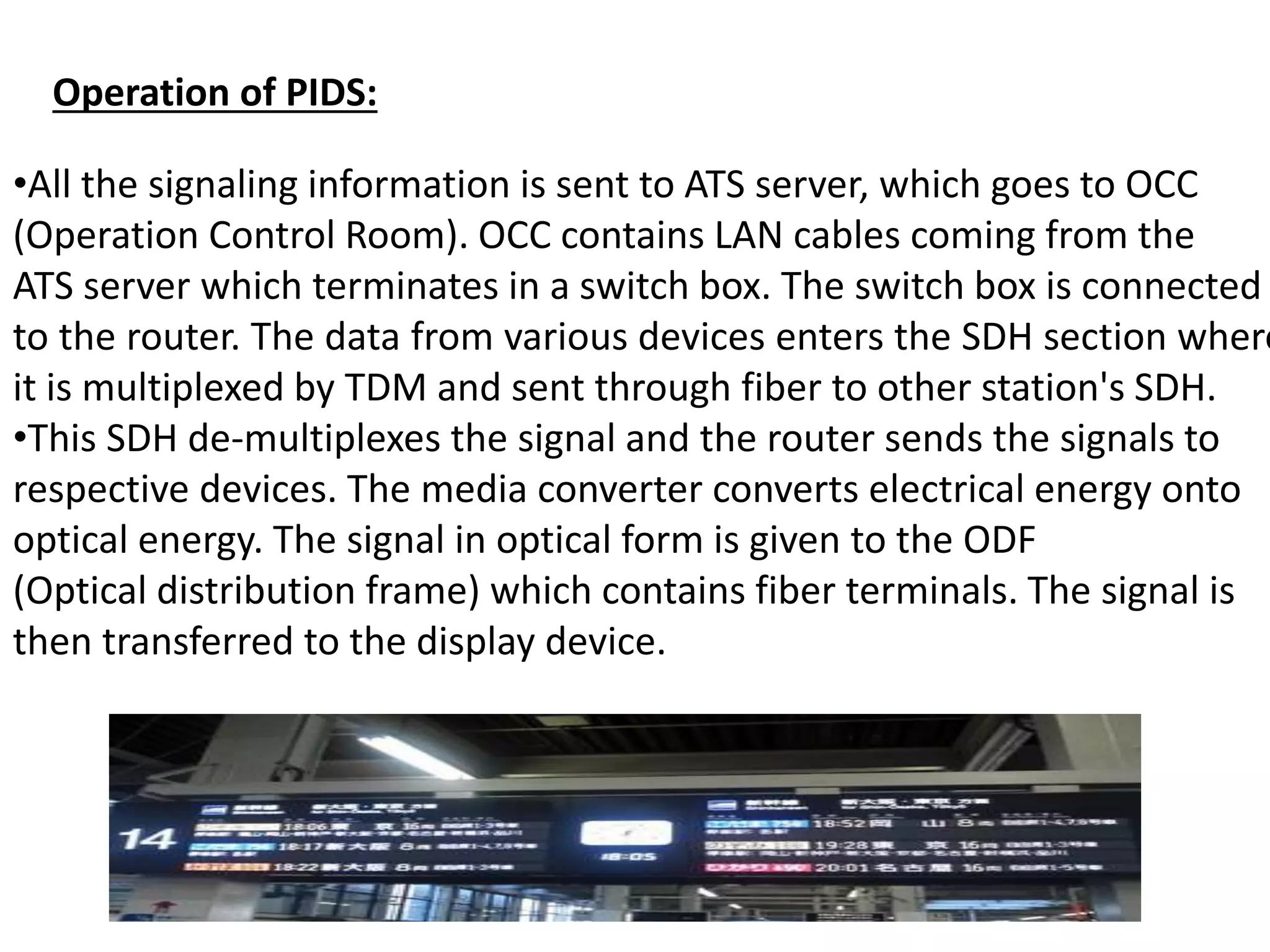•All the signaling information is sent to ATS server, which goes to OCC
(Operation Control Room). OCC contains LAN cables coming from the
ATS server which terminates in a switch box. The switch box is connected
to the router. The data from various devices enters the SDH section where
it is multiplexed by TDM and sent through fiber to other station's SDH.
•This SDH de-multiplexes the signal and the router sends the signals to
respective devices. The media converter converts electrical energy onto
optical energy. The signal in optical form is given to the ODF
(Optical distribution frame) which contains fiber terminals. The signal is
then transferred to the display device.
Operation of PIDS:
 
