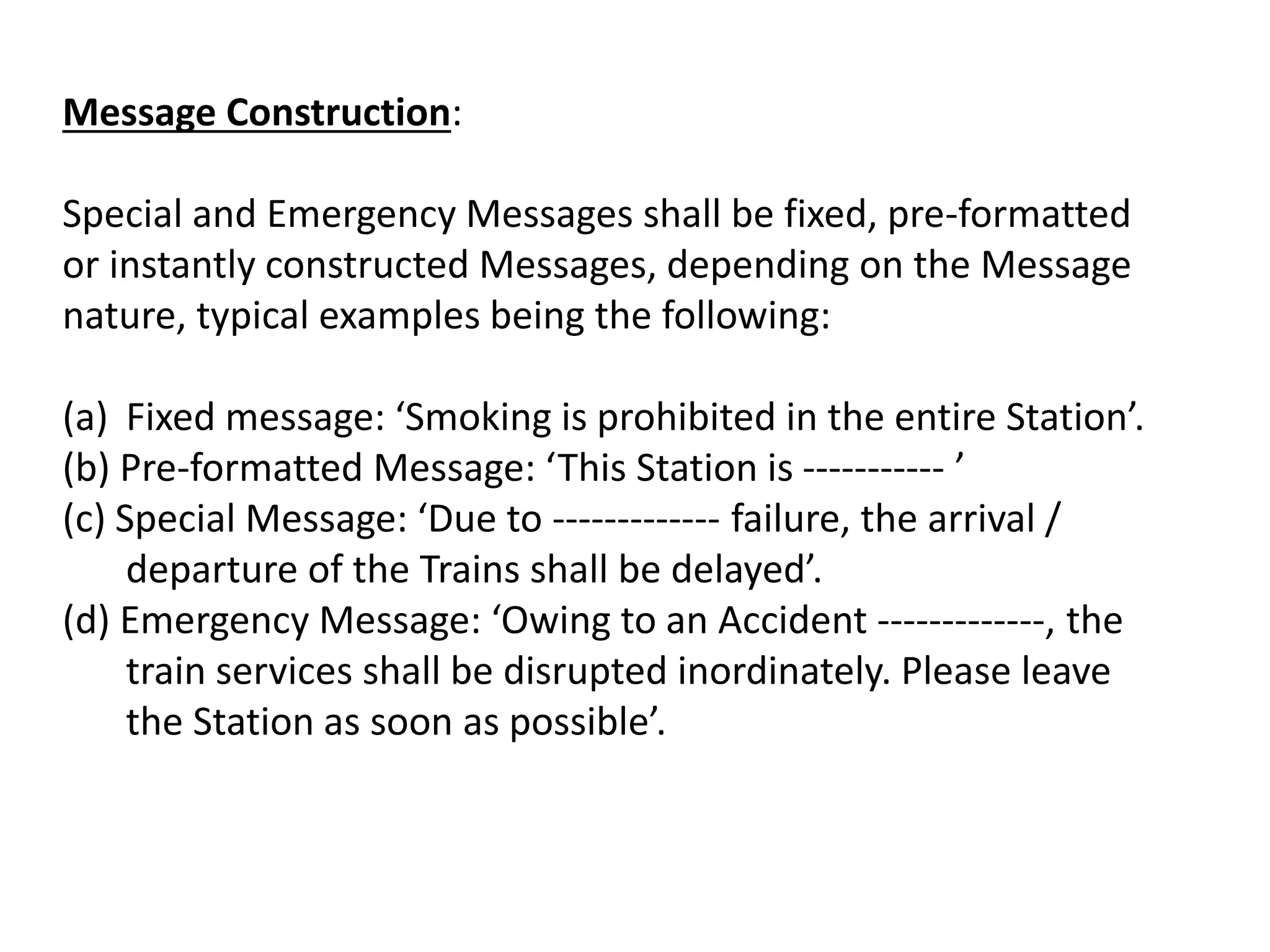 Message Construction:
Special and Emergency Messages shall be fixed, pre-formatted
or instantly constructed Messages, depending on the Message
nature, typical examples being the following:
(a) Fixed message: ‘Smoking is prohibited in the entire Station’.
(b) Pre-formatted Message: ‘This Station is ----------- ’
(c) Special Message: ‘Due to ------------- failure, the arrival /
departure of the Trains shall be delayed’.
(d) Emergency Message: ‘Owing to an Accident -------------, the
train services shall be disrupted inordinately. Please leave
the Station as soon as possible’.
 