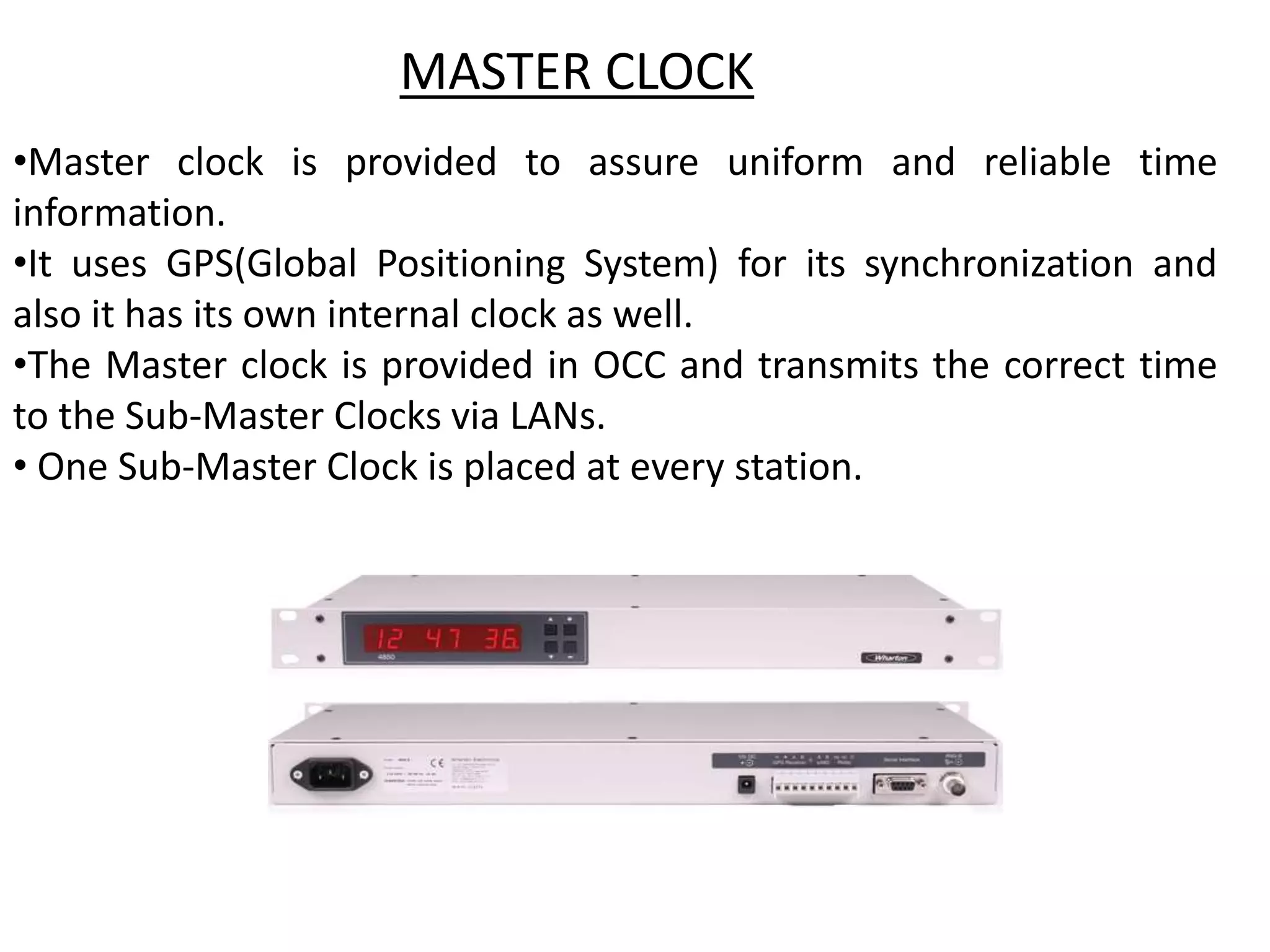 •Master clock is provided to assure uniform and reliable time
information.
•It uses GPS(Global Positioning System) for its synchronization and
also it has its own internal clock as well.
•The Master clock is provided in OCC and transmits the correct time
to the Sub-Master Clocks via LANs.
• One Sub-Master Clock is placed at every station.
MASTER CLOCK
 