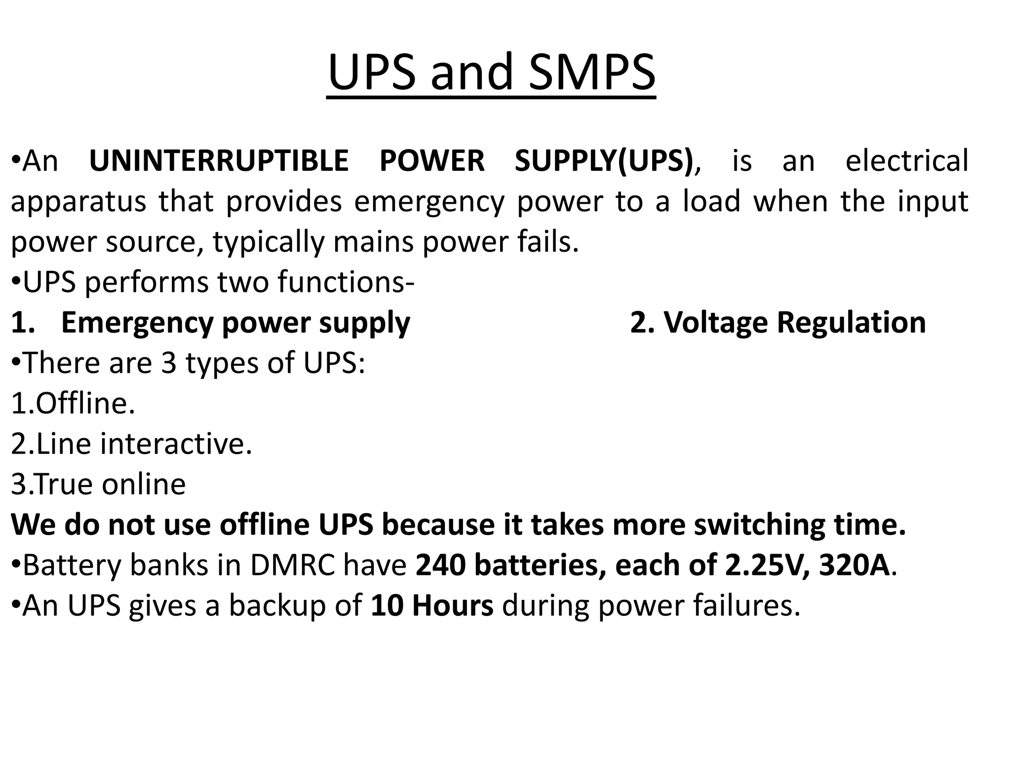 •An UNINTERRUPTIBLE POWER SUPPLY(UPS), is an electrical
apparatus that provides emergency power to a load when the input
power source, typically mains power fails.
•UPS performs two functions-
1. Emergency power supply 2. Voltage Regulation
•There are 3 types of UPS:
1.Offline.
2.Line interactive.
3.True online
We do not use offline UPS because it takes more switching time.
•Battery banks in DMRC have 240 batteries, each of 2.25V, 320A.
•An UPS gives a backup of 10 Hours during power failures.
UPS and SMPS
 