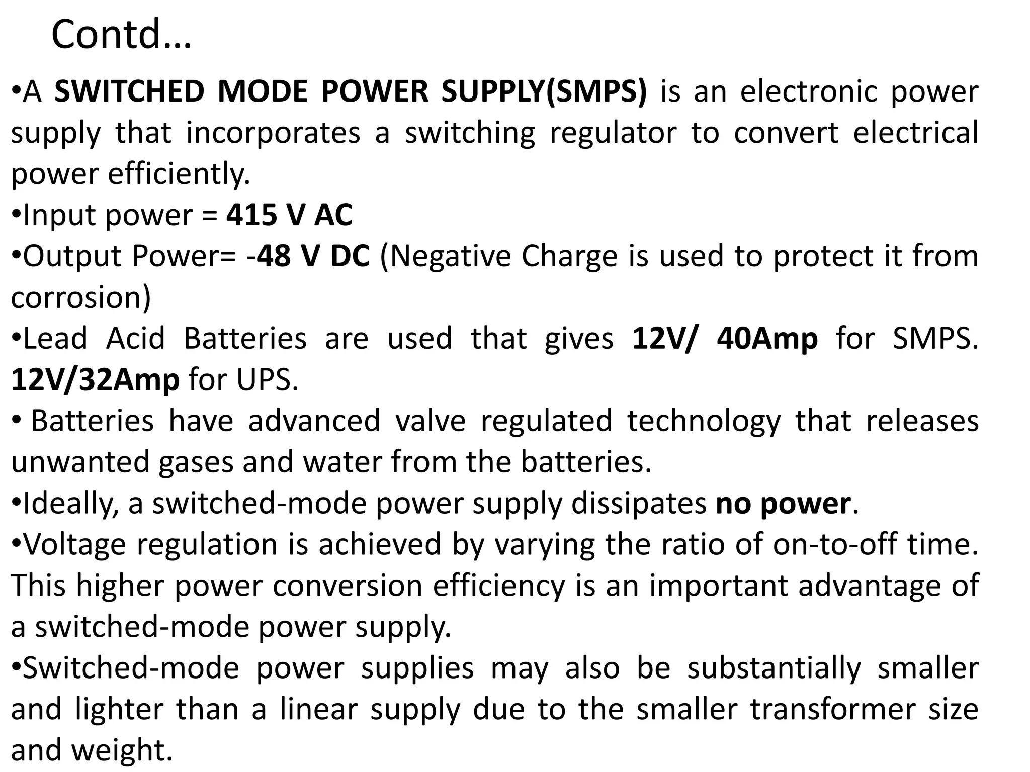 •A SWITCHED MODE POWER SUPPLY(SMPS) is an electronic power
supply that incorporates a switching regulator to convert electrical
power efficiently.
•Input power = 415 V AC
•Output Power= -48 V DC (Negative Charge is used to protect it from
corrosion)
•Lead Acid Batteries are used that gives 12V/ 40Amp for SMPS.
12V/32Amp for UPS.
• Batteries have advanced valve regulated technology that releases
unwanted gases and water from the batteries.
•Ideally, a switched-mode power supply dissipates no power.
•Voltage regulation is achieved by varying the ratio of on-to-off time.
This higher power conversion efficiency is an important advantage of
a switched-mode power supply.
•Switched-mode power supplies may also be substantially smaller
and lighter than a linear supply due to the smaller transformer size
and weight.
Contd…
 