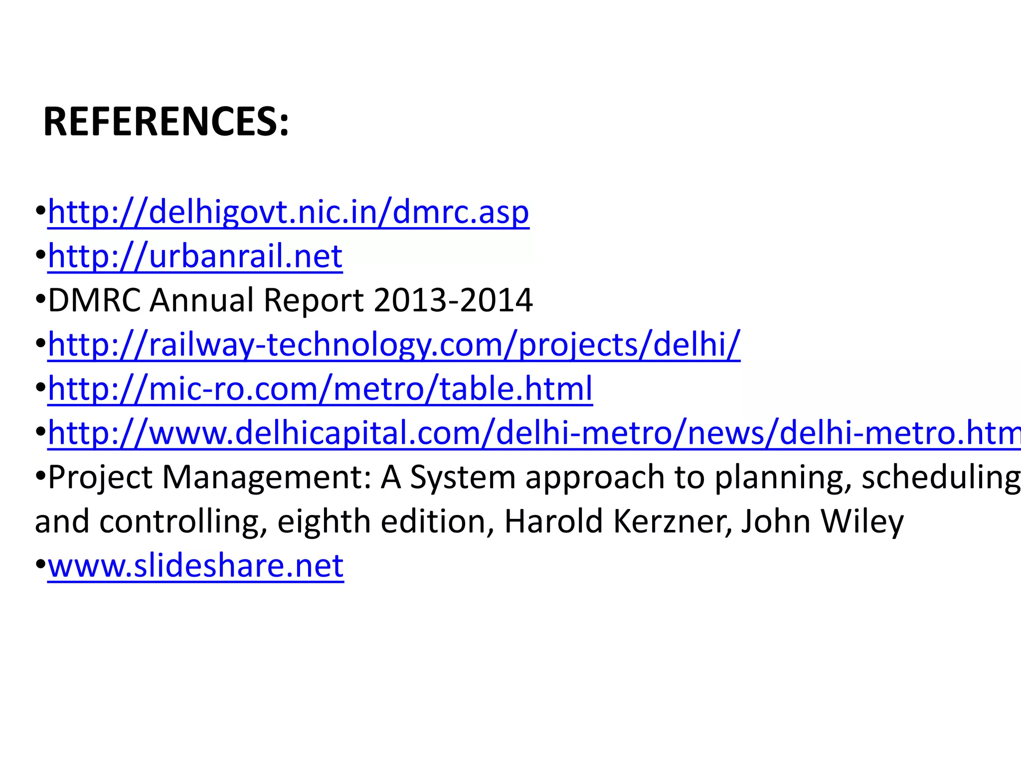 REFERENCES:
•http://delhigovt.nic.in/dmrc.asp
•http://urbanrail.net
•DMRC Annual Report 2013-2014
•http://railway-technology.com/projects/delhi/
•http://mic-ro.com/metro/table.html
•http://www.delhicapital.com/delhi-metro/news/delhi-metro.htm
•Project Management: A System approach to planning, scheduling
and controlling, eighth edition, Harold Kerzner, John Wiley
•www.slideshare.net
 