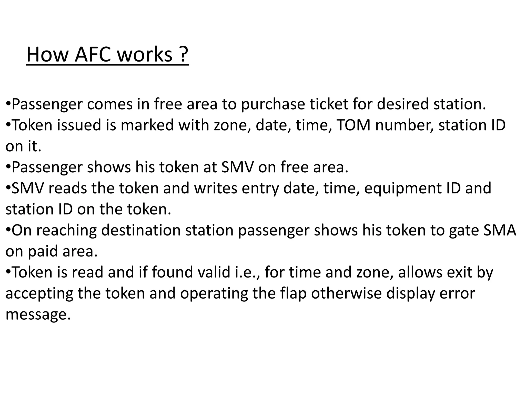 How AFC works ?
•Passenger comes in free area to purchase ticket for desired station.
•Token issued is marked with zone, date, time, TOM number, station ID
on it.
•Passenger shows his token at SMV on free area.
•SMV reads the token and writes entry date, time, equipment ID and
station ID on the token.
•On reaching destination station passenger shows his token to gate SMA
on paid area.
•Token is read and if found valid i.e., for time and zone, allows exit by
accepting the token and operating the flap otherwise display error
message.
 