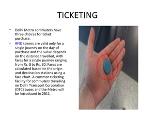 TICKETING
• Delhi Metro commuters have
three choices for ticket
purchase.
• RFID tokens are valid only for a
single journey on the day of
purchase and the value depends
on the distance travelled, with
fares for a single journey ranging
from Rs. 8 to Rs. 30. Fares are
calculated based on the origin
and destination stations using a
fare chart. A common ticketing
facility for commuters travelling
on Delhi Transport Corporation
(DTC) buses and the Metro will
be introduced in 2011.
 