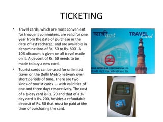 • Travel cards, which are most convenient
for frequent commuters, are valid for one
year from the date of purchase or the
date of last recharge, and are available in
denominations of Rs. 50 to Rs. 800 . A
10% discount is given on all travel made
on it. A deposit of Rs. 50 needs to be
made to buy a new card.
• Tourist cards can be used for unlimited
travel on the Delhi Metro network over
short periods of time. There are two
kinds of tourist cards — with validities of
one and three days respectively. The cost
of a 1-day card is Rs. 70 and that of a 3-
day card is Rs. 200, besides a refundable
deposit of Rs. 50 that must be paid at the
time of purchasing the card.
TICKETING
 