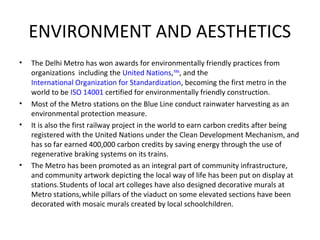 ENVIRONMENT AND AESTHETICS
• The Delhi Metro has won awards for environmentally friendly practices from
organizations including the United Nations,RINA
, and the
International Organization for Standardization, becoming the first metro in the
world to be ISO 14001 certified for environmentally friendly construction.
• Most of the Metro stations on the Blue Line conduct rainwater harvesting as an
environmental protection measure.
• It is also the first railway project in the world to earn carbon credits after being
registered with the United Nations under the Clean Development Mechanism, and
has so far earned 400,000 carbon credits by saving energy through the use of
regenerative braking systems on its trains.
• The Metro has been promoted as an integral part of community infrastructure,
and community artwork depicting the local way of life has been put on display at
stations.Students of local art colleges have also designed decorative murals at
Metro stations,while pillars of the viaduct on some elevated sections have been
decorated with mosaic murals created by local schoolchildren.
 