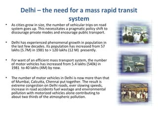 Delhi – the need for a mass rapid transit
system
• As cities grow in size, the number of vehicular trips on road
system goes up. This necessitates a pragmatic policy shift to
discourage private modes and encourage public transport.
• Delhi has experienced phenomenal growth in population in
the last few decades. Its population has increased from 57
lakhs (5.7M) in 1981 to > 120 lakhs (12 M) presently.
• For want of an efficient mass transport system, the number
of motor vehicles has increased from 5.4 lakhs (540k) in
1981 to 40 lakhs (4M) by now.
• The number of motor vehicles in Delhi is now more than that
of Mumbai, Calcutta, Chennai put together. The result is
extreme congestion on Delhi roads, ever slowing speeds,
increase in road accidents fuel wastage and environmental
pollution with motorized vehicles alone contributing to
about two thirds of the atmospheric pollution.
 