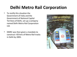 Delhi Metro Rail Corporation
• To rectify this situation the
Government of India and the
Government of National Capital
Territory of Delhi, set up a company
named Delhi Metro Rail Corporation
Ltd.
• DMRC was then given a mandate to
construct >50 kms of Metro Rail tracks
in Delhi by 2005.
 