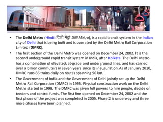 • The Delhi Metro (Hindi: िदिल्ली मेटरो Dillī Me roṭ ), is a rapid transit system in the Indian
city of Delhi that is being built and is operated by the Delhi Metro Rail Corporation
Limited (DMRC).
• The first section of the Delhi Metro was opened on December 24, 2002. It is the
second underground rapid transit system in India, after Kolkata. The Delhi Metro
has a combination of elevated, at-grade and underground lines, and has carried
over a billion commuters in seven years since its inauguration.As of January 2010,
DMRC runs 86 trains daily on routes spanning 96 km.
• The Government of India and the Government of Delhi jointly set up the Delhi
Metro Rail Corporation (DMRC) in 1995. Physical construction work on the Delhi
Metro started in 1998. The DMRC was given full powers to hire people, decide on
tenders and control funds. The first line opened on December 24, 2002 and the
first phase of the project was completed in 2005. Phase 2 is underway and three
more phases have been planned.
 