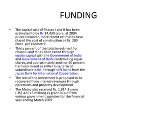 FUNDING
• The capital cost of Phases I and II has been
estimated to be Rs 14,430 crore at 2004
prices.However, more recent estimates have
placed the cost of construction at Rs. 200
crore per kilometre.
• Thirty percent of the total investment for
Phases I and II has been raised through
equity capital with the Government of India
and Government of Delhi contributing equal
shares,and approximately another 60 percent
has been raised as either long-term or
subordinate debt, through soft loans from the
Japan Bank for International Cooperation.
• The rest of the investment is proposed to be
recovered from internal revenues through
operations and property development.
• The Metro also received Rs. 1,914.3 crore
(US$ 421.15 million) as grant-in-aid from
various government agencies for the financial
year ending March 2009
 