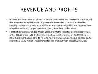 REVENUE AND PROFITS
• In 2007, the Delhi Metro claimed to be one of only five metro systems in the world
that operated at a profit without government subsidies. This was enabled by
keeping maintenance costs to a minimum and harnessing additional revenue from
advertisements and property development, apart from ticket sales.
• For the financial year ended March 2008, the Metro reported operating revenues
of Rs. 305.27 crore (US$ 67.16 million) and a profit before tax of Rs. 19.98 crore
(US$ 4.4 million),which rose to Rs. 723.77 crore (US$ 159.23 million) and Rs. 90.43
crore (US$ 19.89 million) respectively for the financial year ended March 2009
 