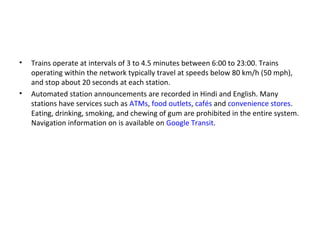• Trains operate at intervals of 3 to 4.5 minutes between 6:00 to 23:00. Trains
operating within the network typically travel at speeds below 80 km/h (50 mph),
and stop about 20 seconds at each station.
• Automated station announcements are recorded in Hindi and English. Many
stations have services such as ATMs, food outlets, cafés and convenience stores.
Eating, drinking, smoking, and chewing of gum are prohibited in the entire system.
Navigation information on is available on Google Transit.
 
