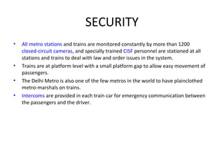 SECURITY
• All metro stations and trains are monitored constantly by more than 1200
closed-circuit cameras, and specially trained CISF personnel are stationed at all
stations and trains to deal with law and order issues in the system.
• Trains are at platform level with a small platform gap to allow easy movement of
passengers.
• The Delhi Metro is also one of the few metros in the world to have plainclothed
metro-marshals on trains.
• Intercoms are provided in each train car for emergency communication between
the passengers and the driver.
 