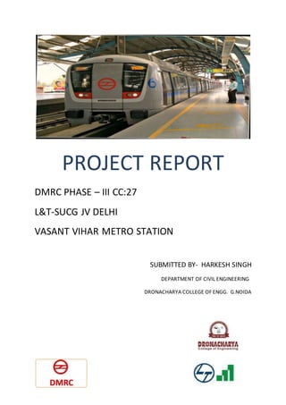 PROJECT REPORT
DMRC PHASE – III CC:27
L&T-SUCG JV DELHI
VASANT VIHAR METRO STATION
SUBMITTED BY- HARKESH SINGH
DEPARTMENT OF CIVIL ENGINEERING
DRONACHARYA COLLEGE OF ENGG. G.NOIDA
 
