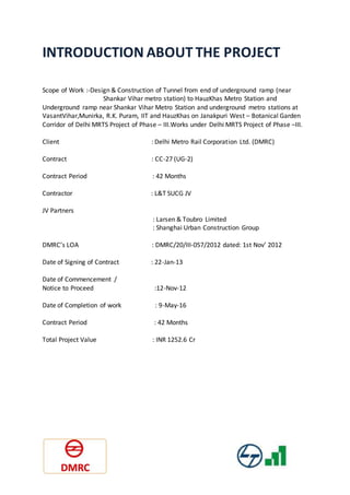 INTRODUCTION ABOUT THE PROJECT
Scope of Work :-Design & Construction of Tunnel from end of underground ramp (near
Shankar Vihar metro station) to HauzKhas Metro Station and
Underground ramp near Shankar Vihar Metro Station and underground metro stations at
VasantVihar,Munirka, R.K. Puram, IIT and HauzKhas on Janakpuri West – Botanical Garden
Corridor of Delhi MRTS Project of Phase – III.Works under Delhi MRTS Project of Phase –III.
Client : Delhi Metro Rail Corporation Ltd. (DMRC)
Contract : CC-27 (UG-2)
Contract Period : 42 Months
Contractor : L&T SUCG JV
JV Partners
: Larsen & Toubro Limited
: Shanghai Urban Construction Group
DMRC’s LOA : DMRC/20/III-057/2012 dated: 1st Nov’ 2012
Date of Signing of Contract : 22-Jan-13
Date of Commencement /
Notice to Proceed :12-Nov-12
Date of Completion of work : 9-May-16
Contract Period : 42 Months
Total Project Value : INR 1252.6 Cr
 
