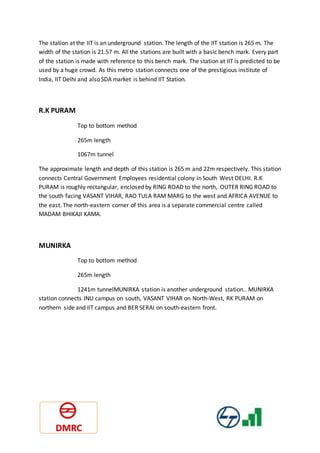 The station at the IIT is an underground station. The length of the IIT station is 265 m. The
width of the station is 21.57 m. All the stations are built with a basic bench mark. Every part
of the station is made with reference to this bench mark. The station at IIT is predicted to be
used by a huge crowd. As this metro station connects one of the prestigious institute of
India, IIT Delhi and also SDA market is behind IIT Station.
R.K PURAM
Top to bottom method
265m length
1067m tunnel
The approximate length and depth of this station is 265 m and 22m respectively. This station
connects Central Government Employees residential colony in South West DELHI. R.K
PURAM is roughly rectangular, enclosed by RING ROAD to the north, OUTER RING ROAD to
the south facing VASANT VIHAR, RAO TULA RAM MARG to the west and AFRICA AVENUE to
the east. The north-eastern corner of this area is a separate commercial centre called
MADAM BHIKAJI KAMA.
MUNIRKA
Top to bottom method
265m length
1241m tunnelMUNIRKA station is another underground station.. MUNIRKA
station connects JNU campus on south, VASANT VIHAR on North-West, RK PURAM on
northern side and IIT campus and BER SERAI on south-eastern front.
 