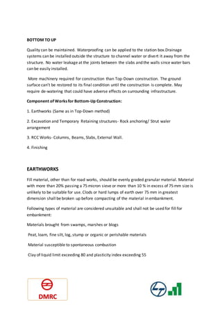 BOTTOM TO UP
Quality can be maintained. Waterproofing can be applied to the station box.Drainage
systems can be installed outside the structure to channel water or divert it away from the
structure. No water leakage at the joints between the slabs and the walls since water bars
can be easily installed.
More machinery required for construction than Top-Down construction. The ground
surface can’t be restored to its final condition until the construction is complete. May
require de-watering that could have adverse effects on surrounding infrastructure.
Component of Works for Bottom-Up Construction:
1. Earthworks (Same as in Top-Down method)
2. Excavation and Temporary Retaining structures- Rock anchoring/ Strut waler
arrangement
3. RCC Works- Columns, Beams, Slabs, External Wall.
4. Finishing
EARTHWORKS
Fill material, other than for road works, should be evenly graded granular material. Material
with more than 20% passing a 75 micron sieve or more than 10 % in excess of 75 mm size is
unlikely to be suitable for use. Clods or hard lumps of earth over 75 mm in greatest
dimension shall be broken up before compacting of the material in embankment.
Following types of material are considered unsuitable and shall not be used for fill for
embankment:
Materials brought from swamps, marshes or blogs
Peat, loam, fine silt, log, stump or organic or perishable materials
Material susceptible to spontaneous combustion
Clay of liquid limit exceeding 80 and plasticity index exceeding 55
 