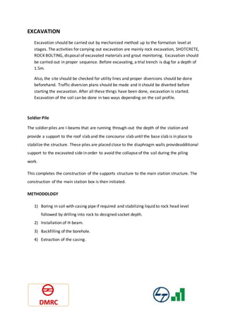 EXCAVATION
Excavation should be carried out by mechanized method up to the formation level at
stages. The activities for carrying out excavation are mainly rock excavation, SHOTCRETE,
ROCK BOLTING, disposal of excavated materials and grout monitoring. Excavation should
be carried out in proper sequence. Before excavating, a trial trench is dug for a depth of
1.5m.
Also, the site should be checked for utility lines and proper diversions should be done
beforehand. Traffic diversion plans should be made and it should be diverted before
starting the excavation. After all these things have been done, excavation is started.
Excavation of the soil can be done in two ways depending on the soil profile.
Soldier Pile
The soldier piles are I-beams that are running through-out the depth of the station and
provide a support to the roof slab and the concourse slab until the base slab is in place to
stabilize the structure. These piles are placed close to the diaphragm walls provideadditional
support to the excavated side in order to avoid the collapse of the soil during the piling
work.
This completes the construction of the supports structure to the main station structure. The
construction of the main station box is then initiated.
METHODOLOGY
1) Boring in soil with casing pipe if required and stabilizing liquid to rock head level
followed by drilling into rock to designed socket depth.
2) Installation of H-beam.
3) Backfilling of the borehole.
4) Extraction of the casing.
 