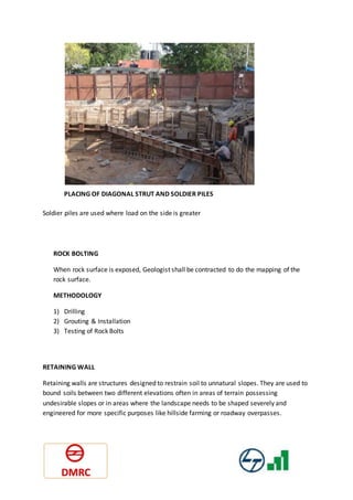 PLACING OF DIAGONAL STRUT AND SOLDIER PILES
Soldier piles are used where load on the side is greater
ROCK BOLTING
When rock surface is exposed, Geologist shall be contracted to do the mapping of the
rock surface.
METHODOLOGY
1) Drilling
2) Grouting & Installation
3) Testing of Rock Bolts
RETAINING WALL
Retaining walls are structures designed to restrain soil to unnatural slopes. They are used to
bound soils between two different elevations often in areas of terrain possessing
undesirable slopes or in areas where the landscape needs to be shaped severely and
engineered for more specific purposes like hillside farming or roadway overpasses.
 