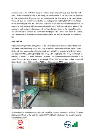 same manner as the roof slab. This slab contains larger temporary cut- outs than the roof
slab. Thesecut-out spaces help in the laying and development of the base slab and lowering
of TBM for tunnelling. These cut-outs are closed during the final phase of the construction.
These cut- outs are initially supported by beams to provide stability to the D-walls. These
beams are removed after the structure is stabilized by the construction of the base slab. The
concourse slab is placed 5.25m below the base of the roof slab. Its thickness is 550mm. The
concourse slab contains exhaust vents (Over Track Exhaust ducts) at the sides of the slab.
The concourse slab contains the cavity provided to place the service lines inside the station.
The concourse slab is connected to the base slab with the help of stair case, escalator and
lift.
BLOCK WORK
Block work is required on many places at the site. Block work is expensive than brick work
also more time consuming, but it lasts long. At VASANT VIHAR site after placing of 3 layers
of block 2 steel bars are placed. During block work a LINTEL is provided after 2.35m height
and a column (MULLION) is provided after every 4.2m length and after every 45m length at
station a DOUBLE COLUMN is provided. THERMOCOL is used between double-column to fill
space. Cut-outs are also provided in block work. 10mm thick mortar layer is done between 2
blocks.Block’s size is 400mm*200mm*200mm. Block contain M7.5 grade concrete.
BLOCK WORK AT STATION
Retaining wall is in direct contact with soil, therefore seepage is common problem. So we do
block work in front of the wall. We make SCUPPER DRAIN in between the gap of retaining
wall and block work
 