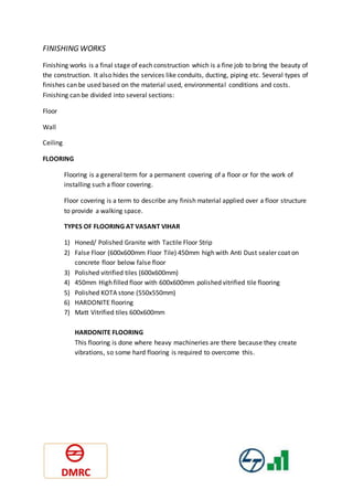 FINISHING WORKS
Finishing works is a final stage of each construction which is a fine job to bring the beauty of
the construction. It also hides the services like conduits, ducting, piping etc. Several types of
finishes can be used based on the material used, environmental conditions and costs.
Finishing can be divided into several sections:
Floor
Wall
Ceiling
FLOORING
Flooring is a general term for a permanent covering of a floor or for the work of
installing such a floor covering.
Floor covering is a term to describe any finish material applied over a floor structure
to provide a walking space.
TYPES OF FLOORING AT VASANT VIHAR
1) Honed/ Polished Granite with Tactile Floor Strip
2) False Floor (600x600mm Floor Tile) 450mm high with Anti Dust sealer coat on
concrete floor below false floor
3) Polished vitrified tiles (600x600mm)
4) 450mm High filled floor with 600x600mm polished vitrified tile flooring
5) Polished KOTA stone (550x550mm)
6) HARDONITE flooring
7) Matt Vitrified tiles 600x600mm
HARDONITE FLOORING
This flooring is done where heavy machineries are there because they create
vibrations, so some hard flooring is required to overcome this.
 