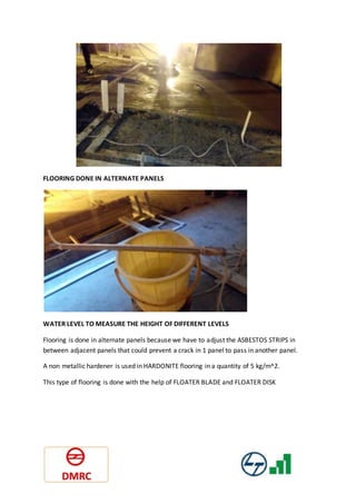 FLOORING DONE IN ALTERNATE PANELS
WATER LEVEL TO MEASURE THE HEIGHT OF DIFFERENT LEVELS
Flooring is done in alternate panels because we have to adjust the ASBESTOS STRIPS in
between adjacent panels that could prevent a crack in 1 panel to pass in another panel.
A non metallic hardener is used in HARDONITE flooring in a quantity of 5 kg/m^2.
This type of flooring is done with the help of FLOATER BLADE and FLOATER DISK
 