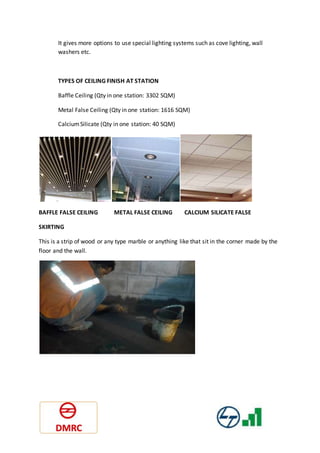 It gives more options to use special lighting systems such as cove lighting, wall
washers etc.
TYPES OF CEILING FINISH AT STATION
Baffle Ceiling (Qty in one station: 3302 SQM)
Metal False Ceiling (Qty in one station: 1616 SQM)
CalciumSilicate (Qty in one station: 40 SQM)
BAFFLE FALSE CEILING METAL FALSE CEILING CALCIUM SILICATE FALSE
SKIRTING
This is a strip of wood or any type marble or anything like that sit in the corner made by the
floor and the wall.
 