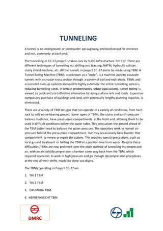 TUNNELING
A tunnel is an underground or underwater passageway, enclosed except for entrance
and exit, commonly at each end.
The tunnelling in CC-27 project is taken care by SUCG Infrastructure Pvt. Ltd. There are
different techniques of tunnelling viz. drilling and blasting, NATM, hydraulic splitter,
slurry shield machine, etc. All the tunnels in project CC-27 are to be made using TBM. A
Tunnel Boring Machine (TBM), also known as a "mole", is a machine used to excavate
tunnels with a circular cross section through a variety of soil and rock strata. TBMs and
associated back-up systems are used to highly automate the entire tunnelling process,
reducing tunnelling costs. In certain predominantly urban applications, tunnel boring is
viewed as quick and cost effective alternative to laying surface rails and roads. Expensive
compulsory purchase of buildings and land, with potentially lengthy planning inquiries, is
eliminated.
There are a variety of TBM designs that can operate in a variety of conditions, from hard
rock to soft water-bearing ground. Some types of TBMs, the slurry and earth-pressure
balance machines, have pressurized compartments at the front end, allowing them to be
used in difficult conditions below the water table. This pressurizes the ground ahead of
the TBM cutter head to balance the water pressure. The operators work in normal air
pressure behind the pressurized compartment, but may occasionally have toenter that
compartment to renew or repair the cutters. This requires special precautions, such as
local ground treatment or halting the TBMat a position free from water. Despite these
difficulties, TBMs are now preferred over the older method of tunnelling in compressed
air, with an air lock/decompression chamber some way back from the TBM, which
required operators to work in high pressure and go through decompression procedures
at the end of their shifts, much like deep-sea divers.
The TBMs operating in Project CC-27 are:
1. THI 1 TBM
2. THI 2 TBM
3. OKUMURA TBM
4. HERRENKNECHT TBM
 