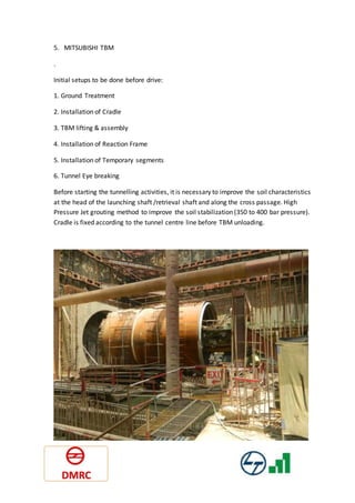 5. MITSUBISHI TBM
.
Initial setups to be done before drive:
1. Ground Treatment
2. Installation of Cradle
3. TBM lifting & assembly
4. Installation of Reaction Frame
5. Installation of Temporary segments
6. Tunnel Eye breaking
Before starting the tunnelling activities, it is necessary to improve the soil characteristics
at the head of the launching shaft /retrieval shaft and along the cross passage. High
Pressure Jet grouting method to improve the soil stabilization (350 to 400 bar pressure).
Cradle is fixed according to the tunnel centre line before TBM unloading.
 