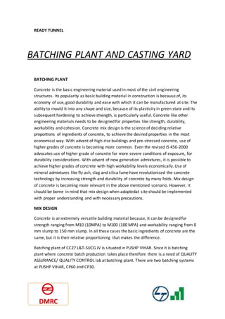 READY TUNNEL
BATCHING PLANT AND CASTING YARD
BATCHING PLANT
Concrete is the basic engineering material used in most of the civil engineering
structures. Its popularity as basic building material in construction is because of, its
economy of use, good durability and ease with which it can be manufactured at site. The
ability to mould it into any shape and size, because of its plasticity in green state and its
subsequent hardening to achieve strength, is particularly useful. Concrete like other
engineering materials needs to be designed for properties like strength, durability,
workability and cohesion. Concrete mix design is the science of deciding relative
proportions of ingredients of concrete, to achieve the desired properties in the most
economical way. With advent of high-rise buildings and pre-stressed concrete, use of
higher grades of concrete is becoming more common. Even the revised IS 456-2000
advocates use of higher grade of concrete for more severe conditions of exposure, for
durability considerations. With advent of new generation admixtures, it is possible to
achieve higher grades of concrete with high workability levels economically. Use of
mineral admixtures like fly ash, slag and silica fume have revolutionised the concrete
technology by increasing strength and durability of concrete by many folds. Mix design
of concrete is becoming more relevant in the above mentioned scenario. However, it
should be borne in mind that mix design when adoptedat site should be implemented
with proper understanding and with necessary precautions.
MIX DESIGN
Concrete is an extremely versatile building material because, it can be designed for
strength ranging from M10 (10MPA) to M100 (100 MPA) and workability ranging from 0
mm slump to 150 mm slump. In all these cases the basic ingredients of concrete are the
same, but it is their relative proportioning that makes the difference.
Batching plant of CC27 L&T-SUCG JV is situated in PUSHP VIHAR. Since it is batching
plant where concrete batch production takes place therefore there is a need of QUALITY
ASSURANCE/ QUALITY CONTROL lab at batching plant. There are two batching systems
at PUSHP VIHAR, CP60 and CP30.
 