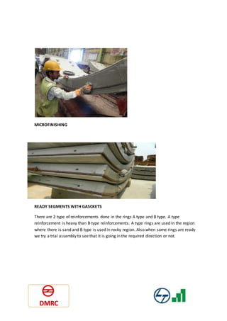 MICROFINISHING
READY SEGMENTS WITH GASCKETS
There are 2 type of reinforcements done in the rings A type and B type. A type
reinforcement is heavy than B type reinforcements. A type rings are used in the region
where there is sand and B type is used in rocky region. Also when some rings are ready
we try a trial assembly to see that it is going in the required direction or not.
 
