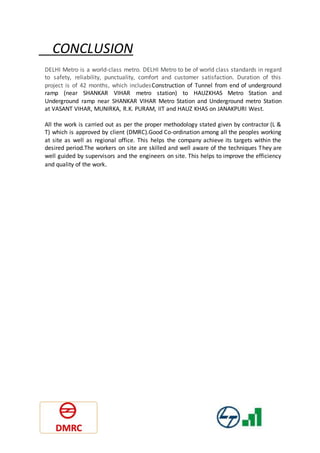 CONCLUSION
DELHI Metro is a world-class metro. DELHI Metro to be of world class standards in regard
to safety, reliability, punctuality, comfort and customer satisfaction. Duration of this
project is of 42 months, which includesConstruction of Tunnel from end of underground
ramp (near SHANKAR VIHAR metro station) to HAUZKHAS Metro Station and
Underground ramp near SHANKAR VIHAR Metro Station and Underground metro Station
at VASANT VIHAR, MUNIRKA, R.K. PURAM, IIT and HAUZ KHAS on JANAKPURI West.
All the work is carried out as per the proper methodology stated given by contractor (L &
T) which is approved by client (DMRC).Good Co-ordination among all the peoples working
at site as well as regional office. This helps the company achieve its targets within the
desired period.The workers on site are skilled and well aware of the techniques They are
well guided by supervisors and the engineers on site. This helps to improve the efficiency
and quality of the work.
 