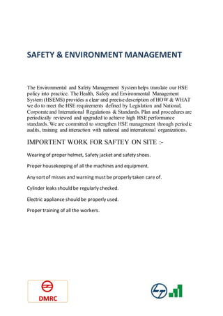 SAFETY & ENVIRONMENT MANAGEMENT
The Environmental and Safety Management System helps translate our HSE
policy into practice. The Health, Safety and Environmental Management
System (HSEMS) provides a clear and precise description of HOW & WHAT
we do to meet the HSE requirements defined by Legislation and National,
Corporateand International Regulations & Standards. Plan and procedures are
periodically reviewed and upgraded to achieve high HSE performance
standards. We are committed to strengthen HSE management through periodic
audits, training and interaction with national and international organizations.
IMPORTENT WORK FOR SAFTEY ON SITE :-
Wearing of proper helmet, Safety jacket and safety shoes.
Proper housekeeping of all the machines and equipment.
Any sortof misses and warning mustbe properly taken care of.
Cylinder leaks should be regularly checked.
Electric appliance should be properly used.
Proper training of all the workers.
 