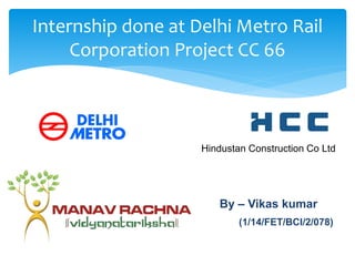 Internship done at Delhi Metro Rail
Corporation Project CC 66
Hindustan Construction Co Ltd
By – Vikas kumar
(1/14/FET/BCI/2/078)
 