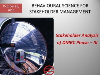 October 26,
2013

BEHAVIOURAL SCIENCE FOR
STAKEHOLDER MANAGEMENT

Stakeholder Analysis
of DMRC Phase – III

 