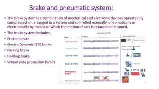 Brake and pneumatic system:
• The brake system is a combination of mechanical and electronic devices operated by
compressed air, arranged in a system and controlled manually, pneumatically or
electronically by means of which the motion of cars is retarded or stopped.
• The brake system includes-
• Friction brake
• Electro Dynamic (ED) brake
• Parking brake
• Holding brake
• Wheel slide protection (WSP)
 