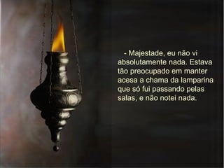 - Majestade, eu não vi absolutamente nada. Estava tão preocupado em manter acesa a chama da lamparina que só fui passando pelas salas, e não notei nada. 