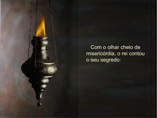 Com o olhar cheio de misericórdia, o rei contou o seu segredo:  
