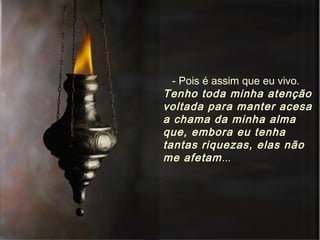 - Pois é assim que eu vivo.  Tenho toda minha atenção voltada para manter acesa a chama da minha alma que, embora eu tenha tantas riquezas, elas não me afetam ... 