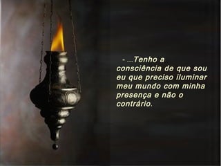 - ... Tenho a consciência de que sou eu que preciso iluminar meu mundo com minha presença e não o contrário . 