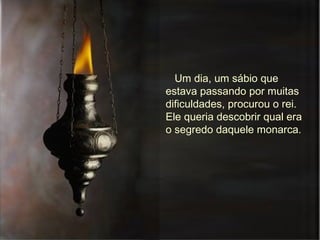 Um dia, um sábio que estava passando por muitas dificuldades, procurou o rei. Ele queria descobrir qual era o segredo daquele monarca.  