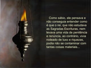 Como sábio, ele pensava e não conseguia entender como é que o rei, que não estudava as Sagradas Escrituras, nem levava uma vida de penitência e renúncia, ao contrário, vivia rodeado de luxo e riquezas, podia não se contaminar com tantas coisas materiais...  
