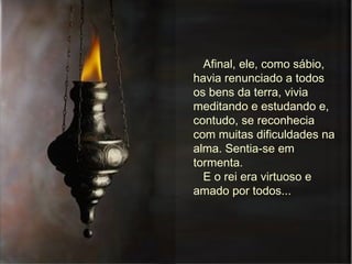 Afinal, ele, como sábio, havia renunciado a todos os bens da terra, vivia meditando e estudando e, contudo, se reconhecia com muitas dificuldades na alma. Sentia-se em tormenta. E o rei era virtuoso e amado por todos...  